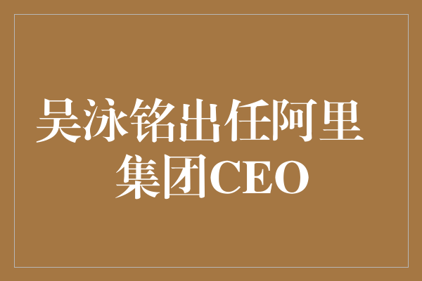 阿里集团宣布吴泳铭出任CEO，开启新篇章
